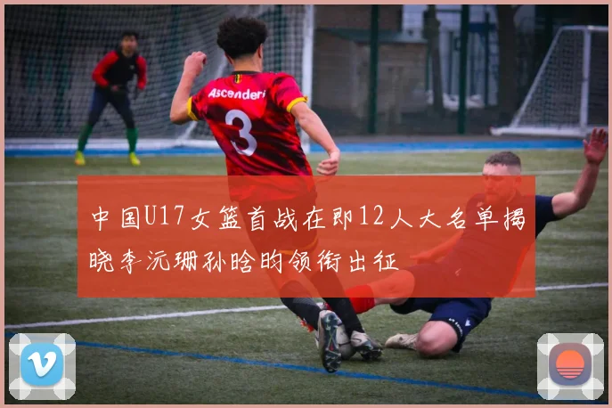 中国U17女篮首战在即12人大名单揭晓李沅珊孙晗昀领衔出征
