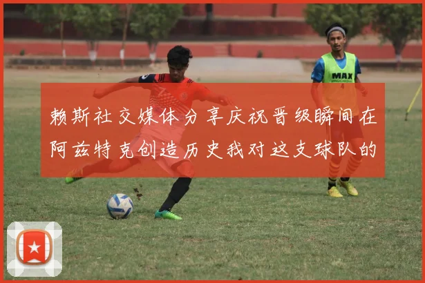 赖斯社交媒体分享庆祝晋级瞬间在阿兹特克创造历史我对这支球队的热爱无以言表