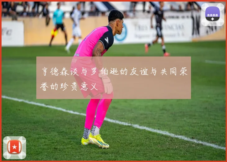 亨德森谈与罗伯逊的友谊与共同荣誉的珍贵意义