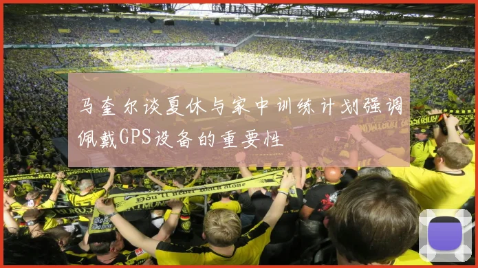 马奎尔谈夏休与家中训练计划强调佩戴GPS设备的重要性