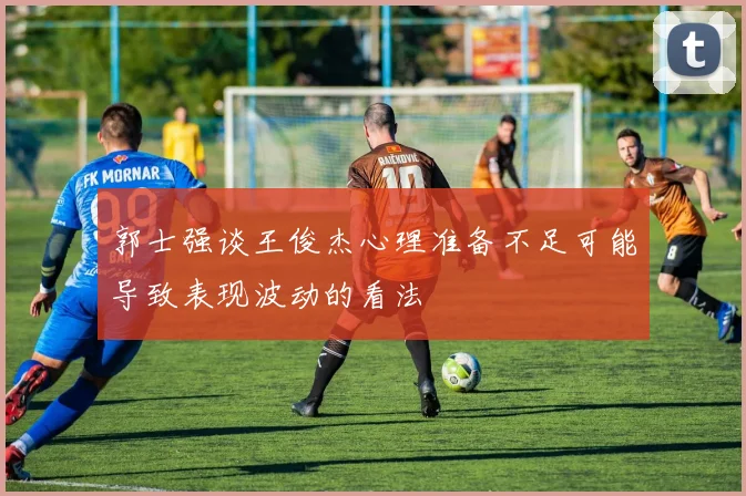 郭士强谈王俊杰心理准备不足可能导致表现波动的看法