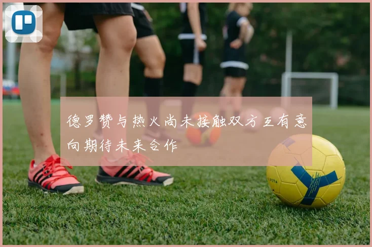 德罗赞与热火尚未接触双方互有意向期待未来合作