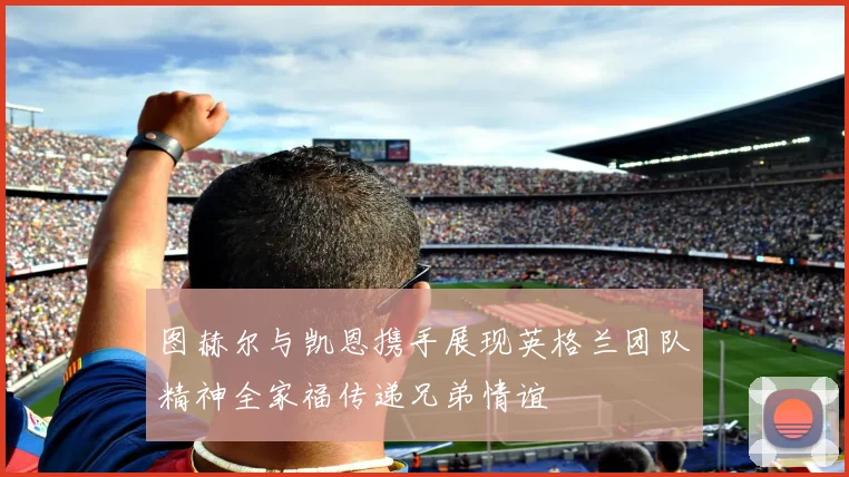 图赫尔与凯恩携手展现英格兰团队精神全家福传递兄弟情谊