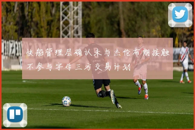 快船管理层确认未与杰伦布朗接触不参与字母三方交易计划