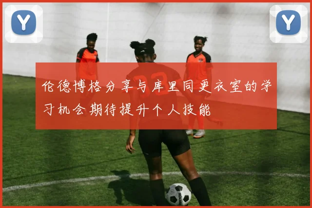 伦德博格分享与库里同更衣室的学习机会期待提升个人技能