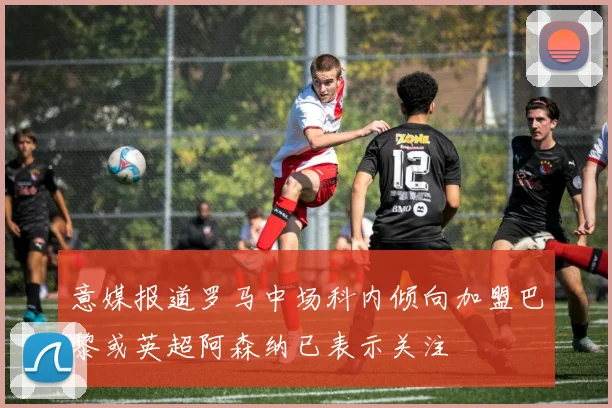 意媒报道罗马中场科内倾向加盟巴黎或英超阿森纳已表示关注