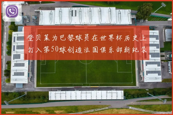 登贝莱为巴黎球员在世界杯历史上打入第50球创造法国俱乐部新纪录