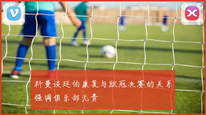 科曼谈廷伯康复与欧冠决赛的关系强调俱乐部无责