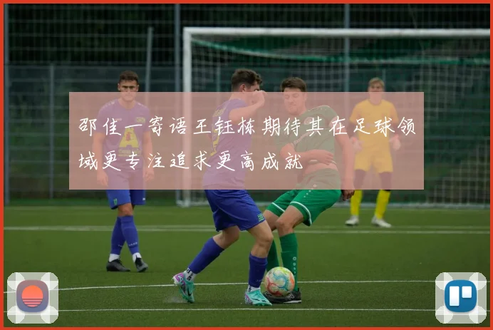 邵佳一寄语王钰栋期待其在足球领域更专注追求更高成就