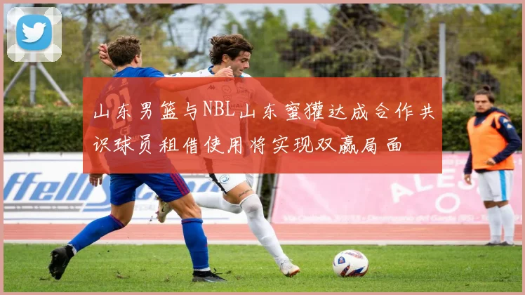 山东男篮与NBL山东蜜獾达成合作共识球员租借使用将实现双赢局面