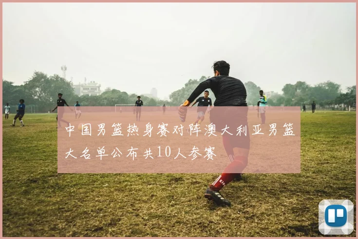 中国男篮热身赛对阵澳大利亚男篮大名单公布共10人参赛