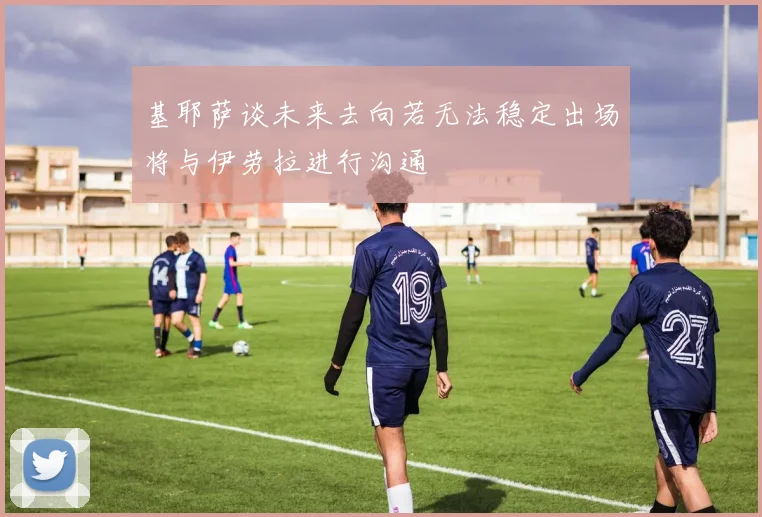 基耶萨谈未来去向若无法稳定出场将与伊劳拉进行沟通