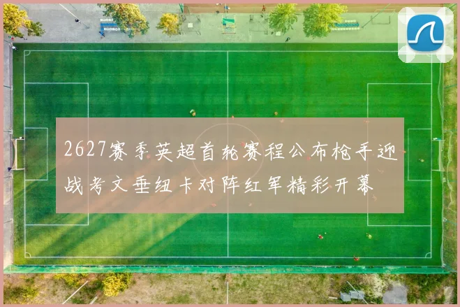 2627赛季英超首轮赛程公布枪手迎战考文垂纽卡对阵红军精彩开幕