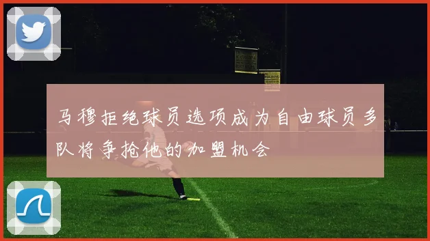马穆拒绝球员选项成为自由球员多队将争抢他的加盟机会