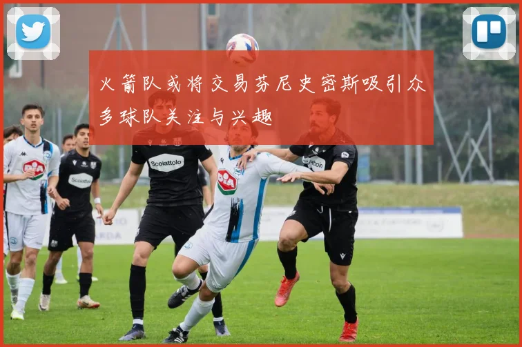 火箭队或将交易芬尼史密斯吸引众多球队关注与兴趣