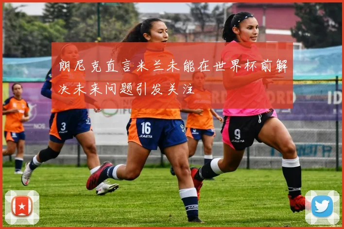 朗尼克直言米兰未能在世界杯前解决未来问题引发关注