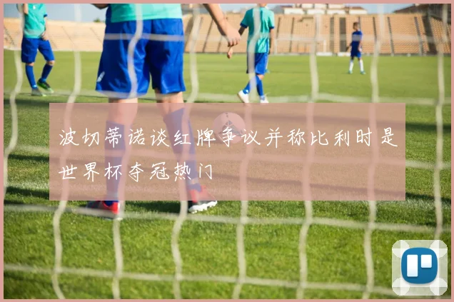 波切蒂诺谈红牌争议并称比利时是世界杯夺冠热门